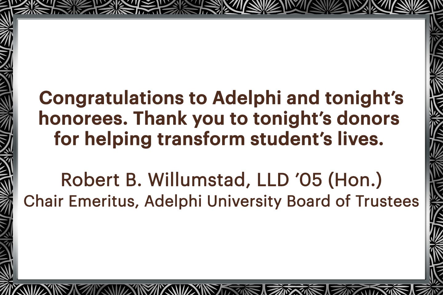 Congratulation to Adelphi and tonight's honorees. Thank you to tonight's donors for helping transform student's lives. - Robert B. Willumstad, LLD '05 (Hon.)